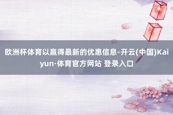欧洲杯体育以赢得最新的优惠信息-开云(中国)Kaiyun·体育官方网站 登录入口