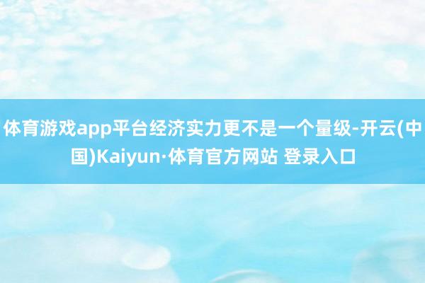 体育游戏app平台经济实力更不是一个量级-开云(中国)Kaiyun·体育官方网站 登录入口