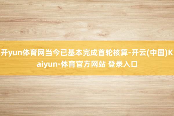 开yun体育网当今已基本完成首轮核算-开云(中国)Kaiyun·体育官方网站 登录入口
