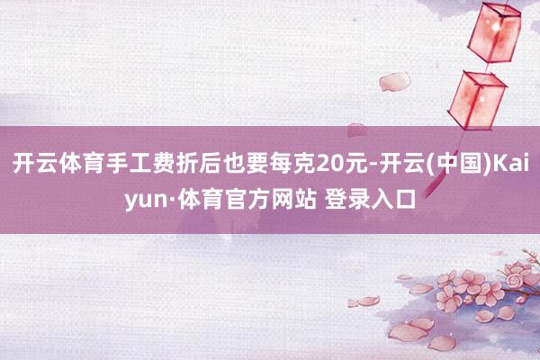 开云体育手工费折后也要每克20元-开云(中国)Kaiyun·体育官方网站 登录入口