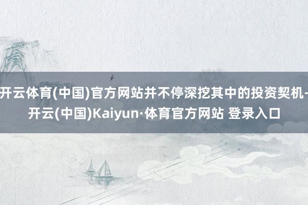 开云体育(中国)官方网站并不停深挖其中的投资契机-开云(中国)Kaiyun·体育官方网站 登录入口