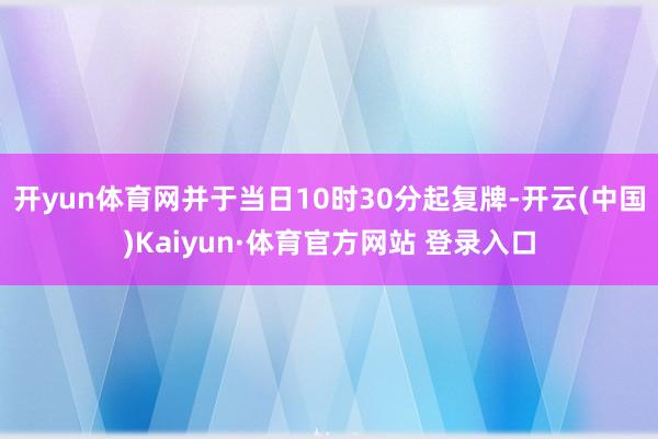 开yun体育网并于当日10时30分起复牌-开云(中国)Kaiyun·体育官方网站 登录入口
