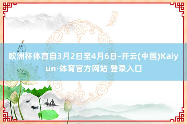 欧洲杯体育自3月2日至4月6日-开云(中国)Kaiyun·体育官方网站 登录入口