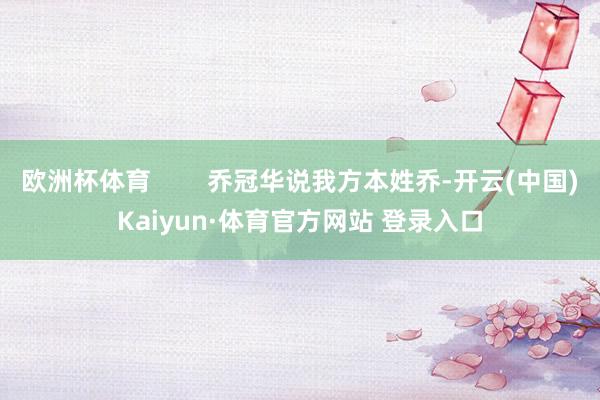 欧洲杯体育        乔冠华说我方本姓乔-开云(中国)Kaiyun·体育官方网站 登录入口