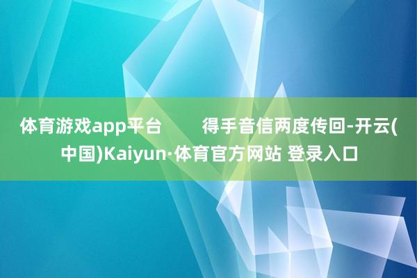 体育游戏app平台 得手音信两度传回-开云(中国)Kaiyun·体育官方网站 登录入口
