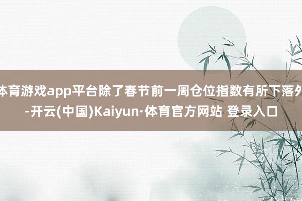 体育游戏app平台除了春节前一周仓位指数有所下落外-开云(中国)Kaiyun·体育官方网站 登录入口