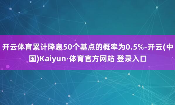 开云体育累计降息50个基点的概率为0.5%-开云(中国)Kaiyun·体育官方网站 登录入口