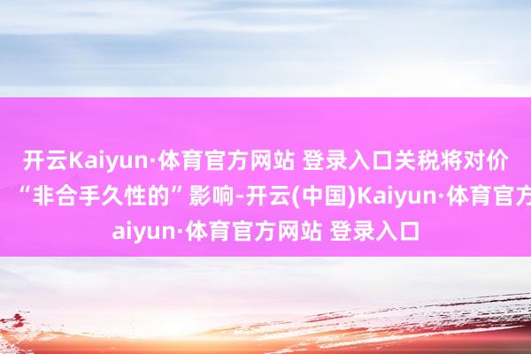 开云Kaiyun·体育官方网站 登录入口关税将对价钱形成和缓的、“非合手久性的”影响-开云(中国)Kaiyun·体育官方网站 登录入口