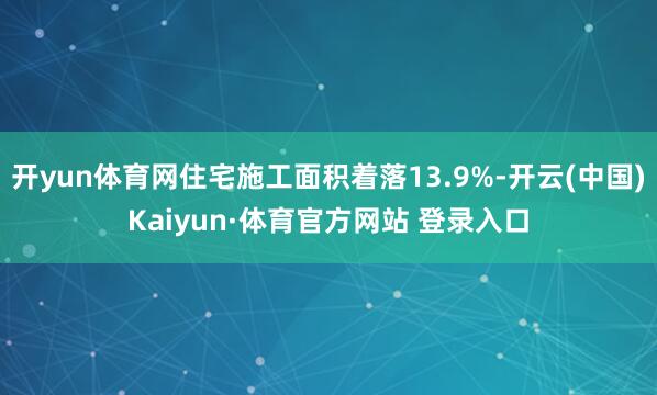 开yun体育网住宅施工面积着落13.9%-开云(中国)Kaiyun·体育官方网站 登录入口