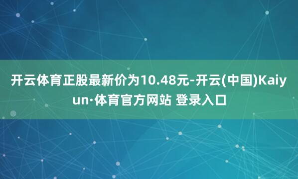 开云体育正股最新价为10.48元-开云(中国)Kaiyun·体育官方网站 登录入口