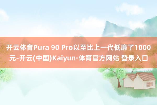 开云体育Pura 90 Pro以至比上一代低廉了1000元-开云(中国)Kaiyun·体育官方网站 登录入口