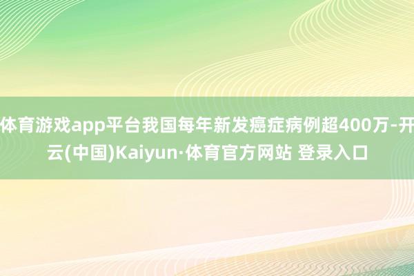体育游戏app平台我国每年新发癌症病例超400万-开云(中国)Kaiyun·体育官方网站 登录入口
