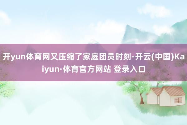 开yun体育网又压缩了家庭团员时刻-开云(中国)Kaiyun·体育官方网站 登录入口