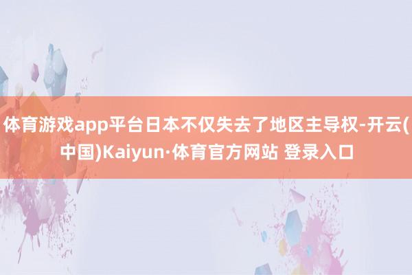 体育游戏app平台日本不仅失去了地区主导权-开云(中国)Kaiyun·体育官方网站 登录入口