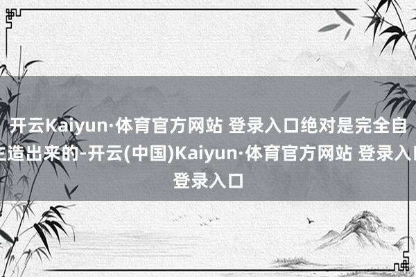 开云Kaiyun·体育官方网站 登录入口绝对是完全自主造出来的-开云(中国)Kaiyun·体育官方网站 登录入口