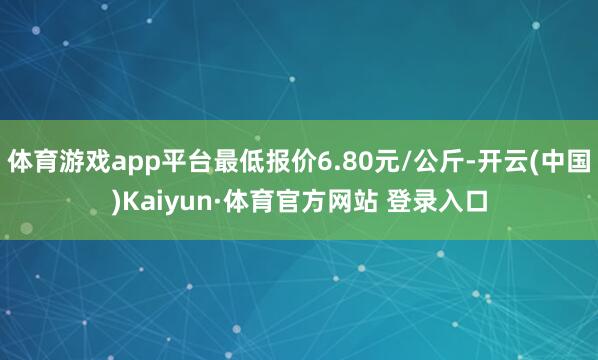 体育游戏app平台最低报价6.80元/公斤-开云(中国)Kaiyun·体育官方网站 登录入口