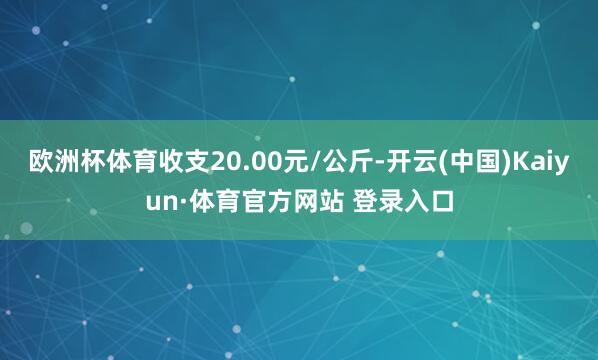 欧洲杯体育收支20.00元/公斤-开云(中国)Kaiyun·体育官方网站 登录入口