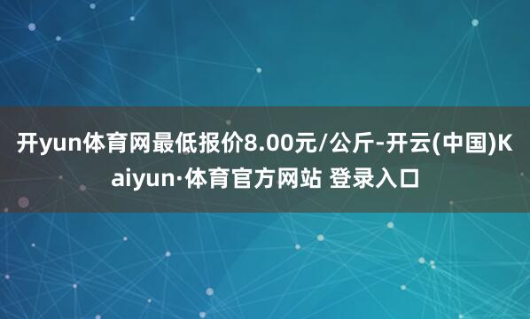 开yun体育网最低报价8.00元/公斤-开云(中国)Kaiyun·体育官方网站 登录入口