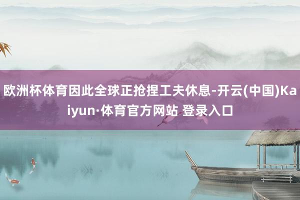 欧洲杯体育因此全球正抢捏工夫休息-开云(中国)Kaiyun·体育官方网站 登录入口