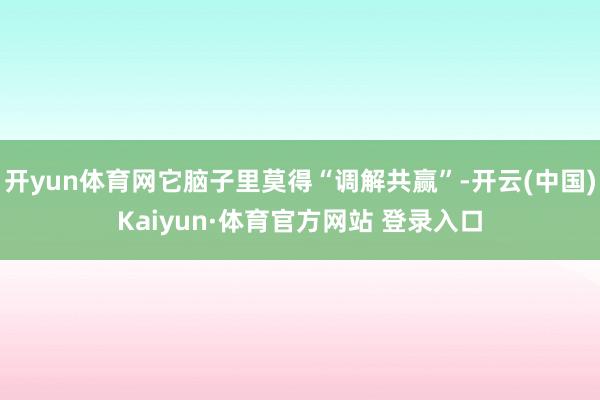 开yun体育网它脑子里莫得“调解共赢”-开云(中国)Kaiyun·体育官方网站 登录入口