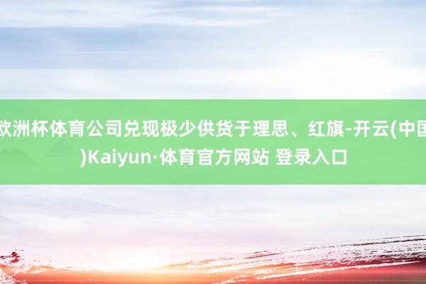 欧洲杯体育公司兑现极少供货于理思、红旗-开云(中国)Kaiyun·体育官方网站 登录入口