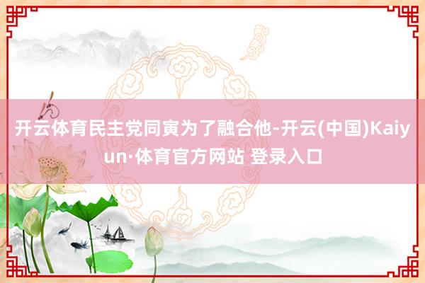 开云体育民主党同寅为了融合他-开云(中国)Kaiyun·体育官方网站 登录入口