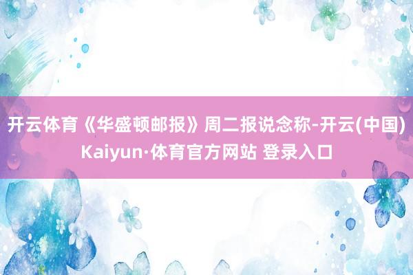 开云体育　　《华盛顿邮报》周二报说念称-开云(中国)Kaiyun·体育官方网站 登录入口