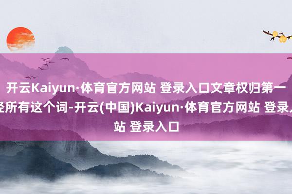 开云Kaiyun·体育官方网站 登录入口文章权归第一财经所有这个词-开云(中国)Kaiyun·体育官方网站 登录入口