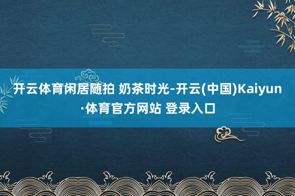 开云体育闲居随拍 奶茶时光-开云(中国)Kaiyun·体育官方网站 登录入口