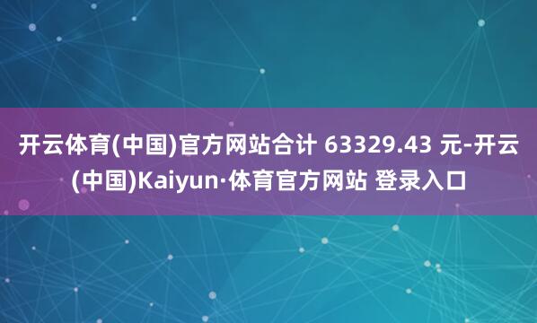 开云体育(中国)官方网站合计 63329.43 元-开云(中国)Kaiyun·体育官方网站 登录入口