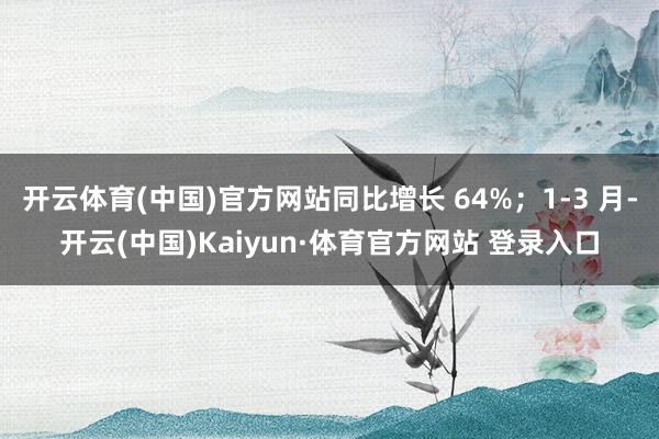 开云体育(中国)官方网站同比增长 64%；1-3 月-开云(中国)Kaiyun·体育官方网站 登录入口