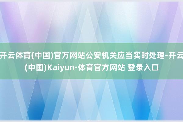 开云体育(中国)官方网站公安机关应当实时处理-开云(中国)Kaiyun·体育官方网站 登录入口