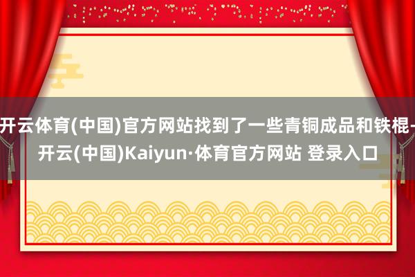 开云体育(中国)官方网站找到了一些青铜成品和铁棍-开云(中国)Kaiyun·体育官方网站 登录入口