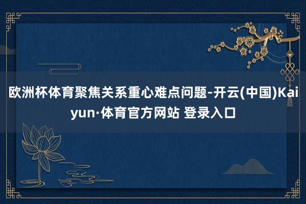 欧洲杯体育聚焦关系重心难点问题-开云(中国)Kaiyun·体育官方网站 登录入口