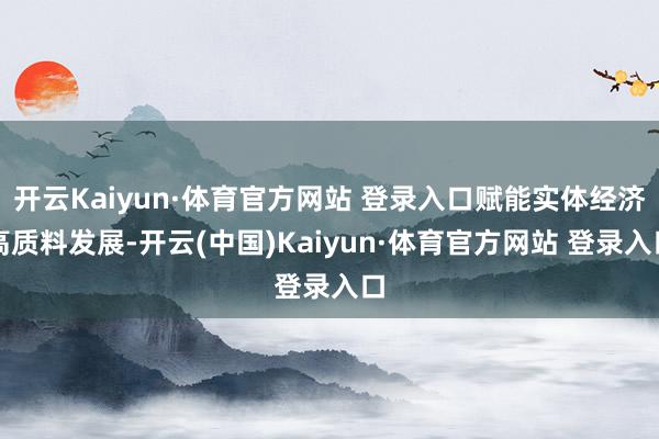 开云Kaiyun·体育官方网站 登录入口赋能实体经济高质料发展-开云(中国)Kaiyun·体育官方网站 登录入口