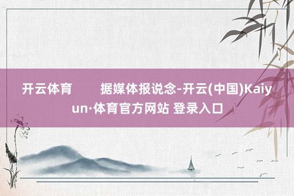 开云体育        据媒体报说念-开云(中国)Kaiyun·体育官方网站 登录入口