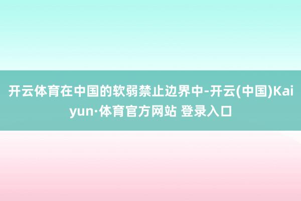 开云体育在中国的软弱禁止边界中-开云(中国)Kaiyun·体育官方网站 登录入口