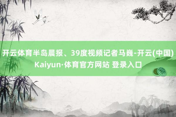 开云体育半岛晨报、39度视频记者马巍-开云(中国)Kaiyun·体育官方网站 登录入口