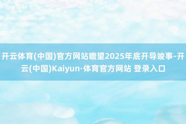 开云体育(中国)官方网站瞻望2025年底开导竣事-开云(中国)Kaiyun·体育官方网站 登录入口
