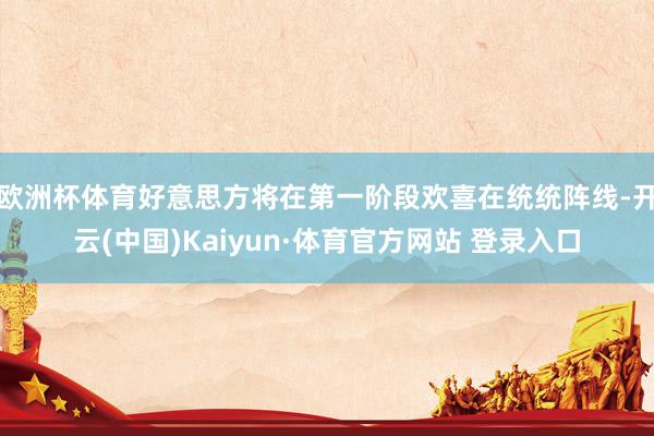 欧洲杯体育好意思方将在第一阶段欢喜在统统阵线-开云(中国)Kaiyun·体育官方网站 登录入口