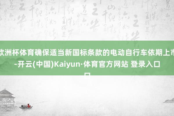 欧洲杯体育确保适当新国标条款的电动自行车依期上市-开云(中国)Kaiyun·体育官方网站 登录入口