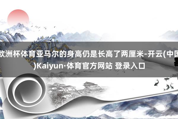 欧洲杯体育亚马尔的身高仍是长高了两厘米-开云(中国)Kaiyun·体育官方网站 登录入口