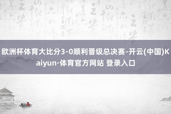 欧洲杯体育大比分3-0顺利晋级总决赛-开云(中国)Kaiyun·体育官方网站 登录入口