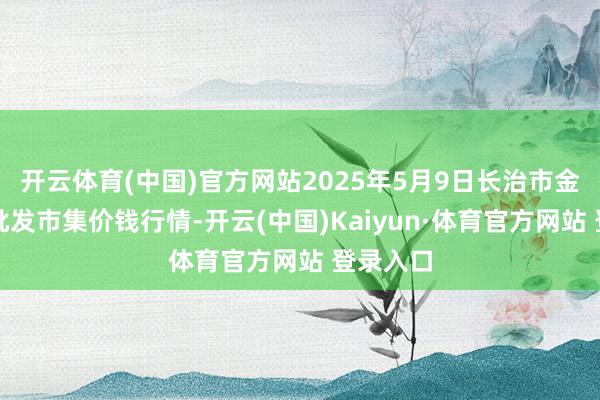 开云体育(中国)官方网站2025年5月9日长治市金鑫瓜果批发市集价钱行情-开云(中国)Kaiyun·体育官方网站 登录入口